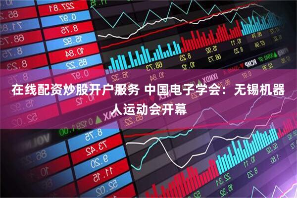 在线配资炒股开户服务 中国电子学会：无锡机器人运动会开幕