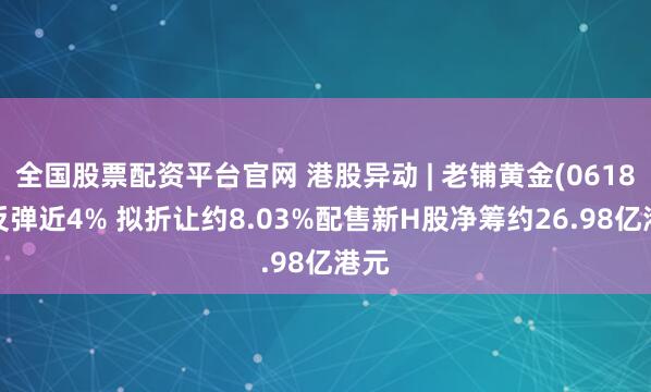 全国股票配资平台官网 港股异动 | 老铺黄金(06181)反弹近4% 拟折让约8.03%配售新H股净筹约26.98亿港元