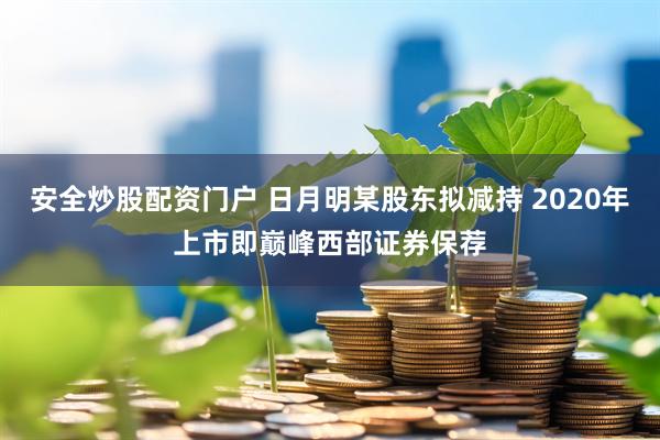 安全炒股配资门户 日月明某股东拟减持 2020年上市即巅峰西部证券保荐