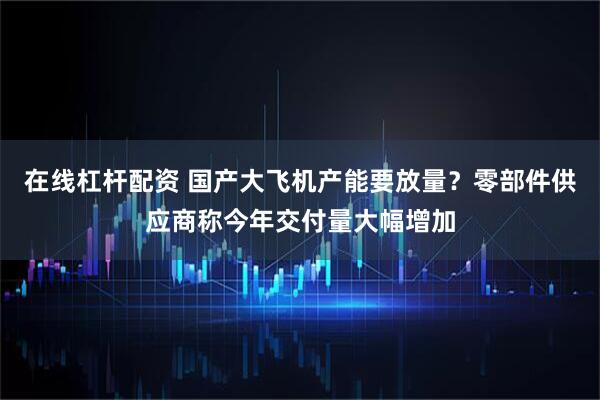 在线杠杆配资 国产大飞机产能要放量？零部件供应商称今年交付量大幅增加