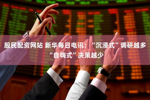股民配资网站 新华每日电讯：“沉浸式”调研越多 “自嗨式”决策越少