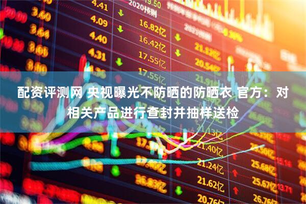 配资评测网 央视曝光不防晒的防晒衣 官方：对相关产品进行查封并抽样送检