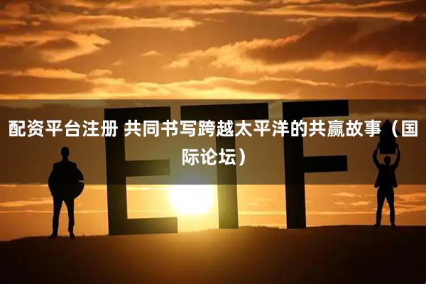 配资平台注册 共同书写跨越太平洋的共赢故事（国际论坛）