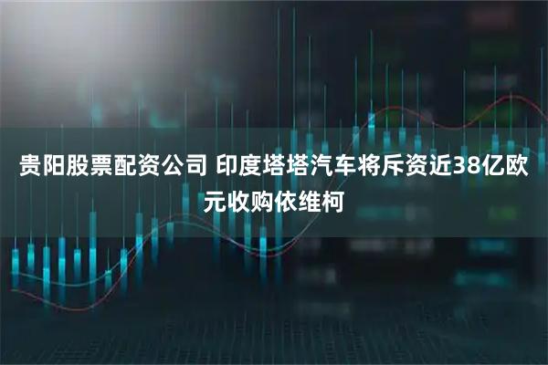 贵阳股票配资公司 印度塔塔汽车将斥资近38亿欧元收购依维柯