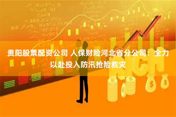 贵阳股票配资公司 人保财险河北省分公司：全力以赴投入防汛抢险救灾