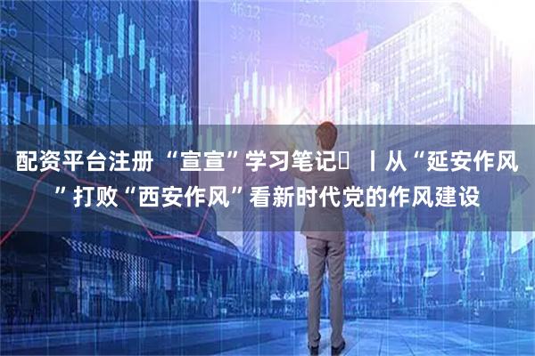 配资平台注册 “宣宣”学习笔记㊻丨从“延安作风”打败“西安作风”看新时代党的作风建设