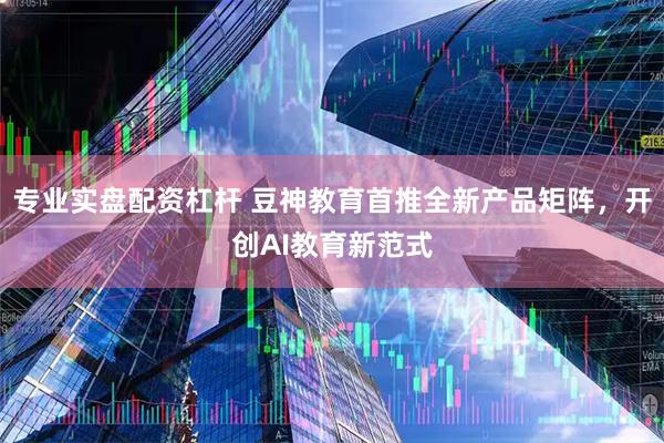 专业实盘配资杠杆 豆神教育首推全新产品矩阵，开创AI教育新范式