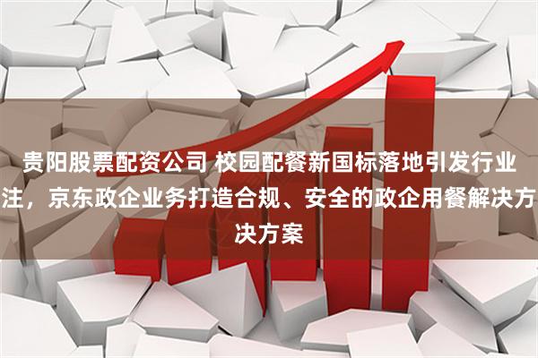 贵阳股票配资公司 校园配餐新国标落地引发行业关注，京东政企业务打造合规、安全的政企用餐解决方案