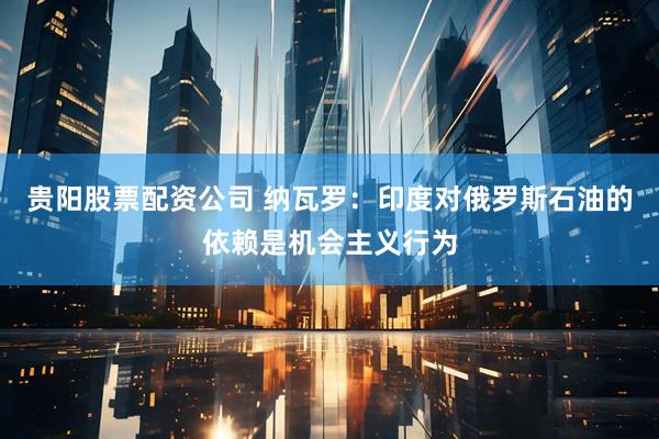 贵阳股票配资公司 纳瓦罗：印度对俄罗斯石油的依赖是机会主义行为