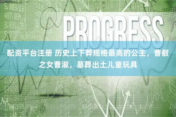 配资平台注册 历史上下葬规格最高的公主，曹叡之女曹淑，墓葬出土儿童玩具