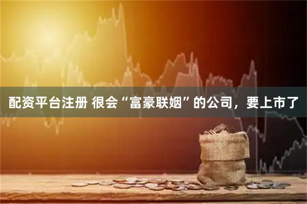 配资平台注册 很会“富豪联姻”的公司，要上市了
