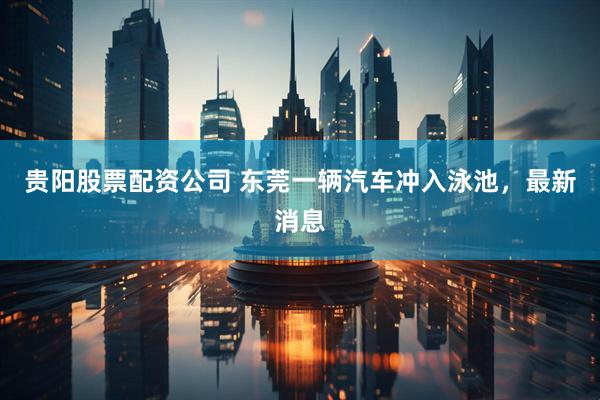 贵阳股票配资公司 东莞一辆汽车冲入泳池，最新消息