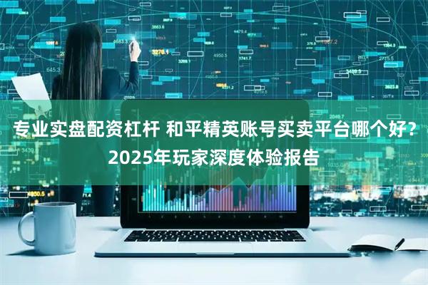 专业实盘配资杠杆 和平精英账号买卖平台哪个好？2025年玩家深度体验报告