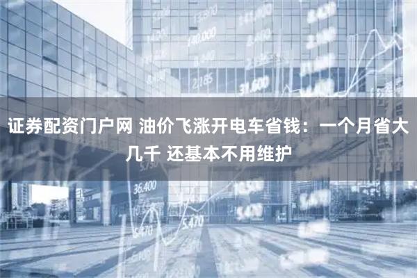 证券配资门户网 油价飞涨开电车省钱：一个月省大几千 还基本不用维护