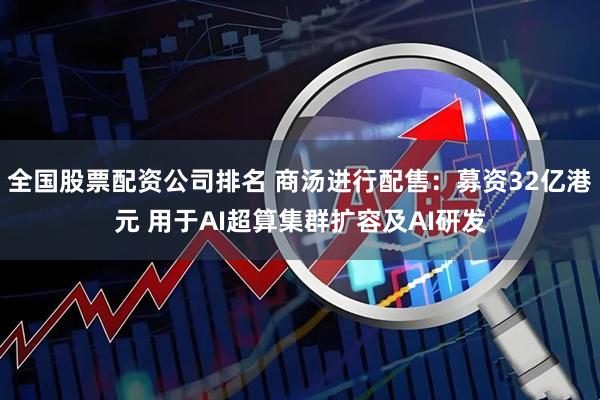 全国股票配资公司排名 商汤进行配售：募资32亿港元 用于AI超算集群扩容及AI研发