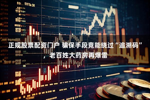 正规股票配资门户 骗保手段竟能绕过“追溯码”，老百姓大药房再爆雷