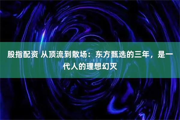 股指配资 从顶流到散场：东方甄选的三年，是一代人的理想幻灭