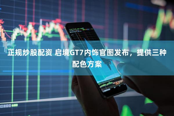 正规炒股配资 启境GT7内饰官图发布，提供三种配色方案