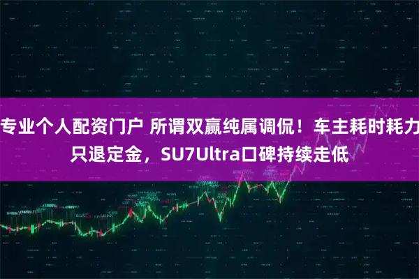 专业个人配资门户 所谓双赢纯属调侃！车主耗时耗力只退定金，SU7Ultra口碑持续走低