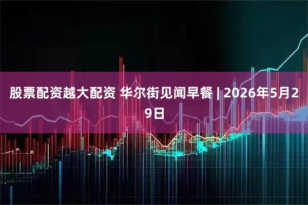 股票配资越大配资 华尔街见闻早餐 | 2026年5月29日