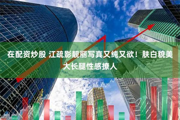 在配资炒股 江疏影靓丽写真又纯又欲！肤白貌美大长腿性感撩人