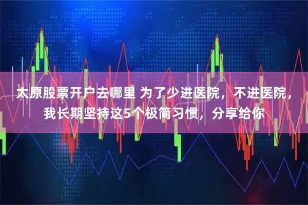 太原股票开户去哪里 为了少进医院，不进医院，我长期坚持这5个极简习惯，分享给你