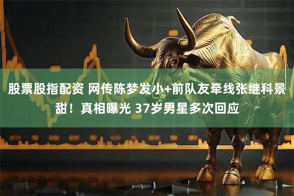 股票股指配资 网传陈梦发小+前队友牵线张继科景甜！真相曝光 37岁男星多次回应