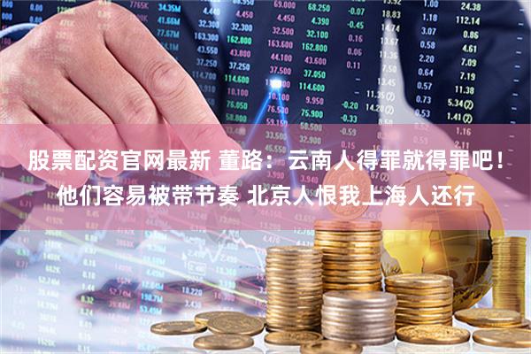 股票配资官网最新 董路：云南人得罪就得罪吧！他们容易被带节奏 北京人恨我上海人还行