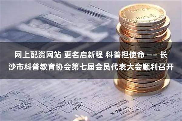 网上配资网站 更名启新程 科普担使命 —— 长沙市科普教育协会第七届会员代表大会顺利召开