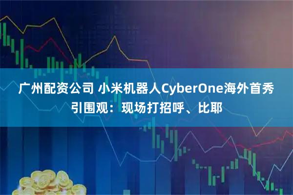 广州配资公司 小米机器人CyberOne海外首秀引围观：现场打招呼、比耶