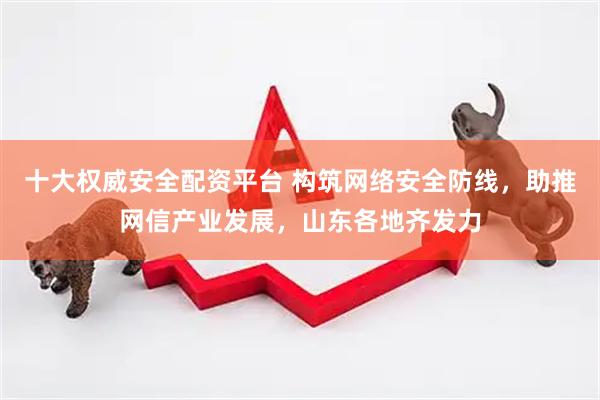 十大权威安全配资平台 构筑网络安全防线，助推网信产业发展，山东各地齐发力