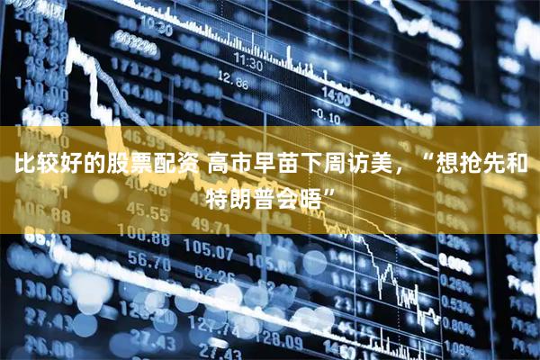 比较好的股票配资 高市早苗下周访美，“想抢先和特朗普会晤”