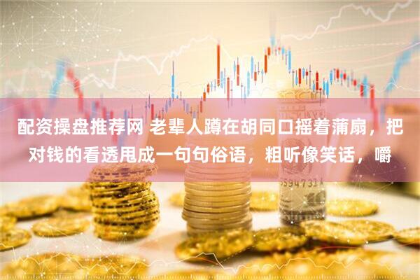 配资操盘推荐网 老辈人蹲在胡同口摇着蒲扇，把对钱的看透甩成一句句俗语，粗听像笑话，嚼