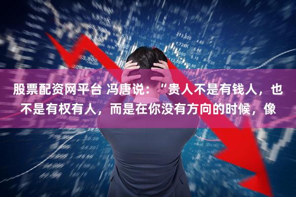 股票配资网平台 冯唐说：“贵人不是有钱人，也不是有权有人，而是在你没有方向的时候，像