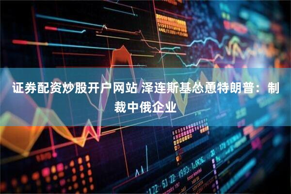 证券配资炒股开户网站 泽连斯基怂恿特朗普：制裁中俄企业