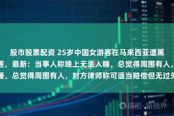 股市股票配资 25岁中国女游客在马来西亚遭黑人安保闯入房间性侵未遂，最新：当事人称晚上无法入睡，总觉得周围有人，对方律师称可适当赔偿但无过失责任