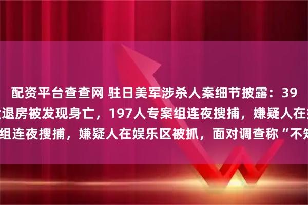 配资平台查查网 驻日美军涉杀人案细节披露：39岁女子过了退房时间仍没退房被发现身亡，197人专案组连夜搜捕，嫌疑人在娱乐区被抓，面对调查称“不知道”